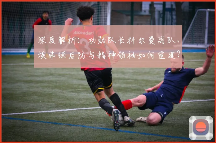 深度解析：功勋队长科尔曼离队，埃弗顿后防与精神领袖如何重建？