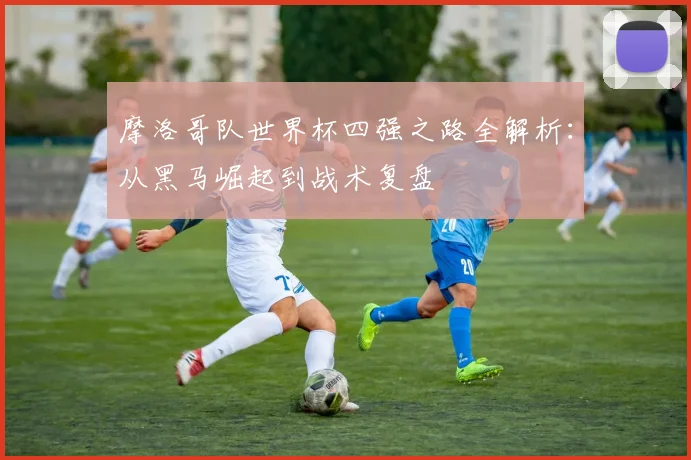 摩洛哥队世界杯四强之路全解析:从黑马崛起到战术复盘