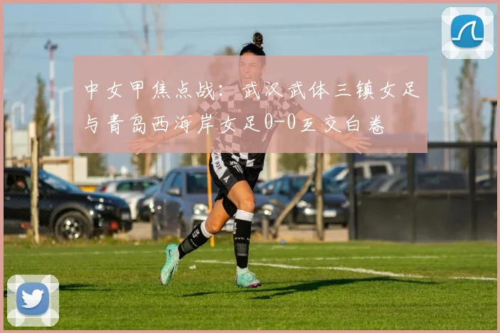 中女甲焦点战:武汉武体三镇女足与青岛西海岸女足0-0互交白卷