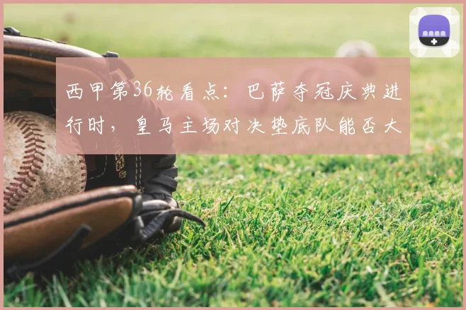 西甲第36轮看点:巴萨夺冠庆典进行时,皇马主场对决垫底队能否大胜?