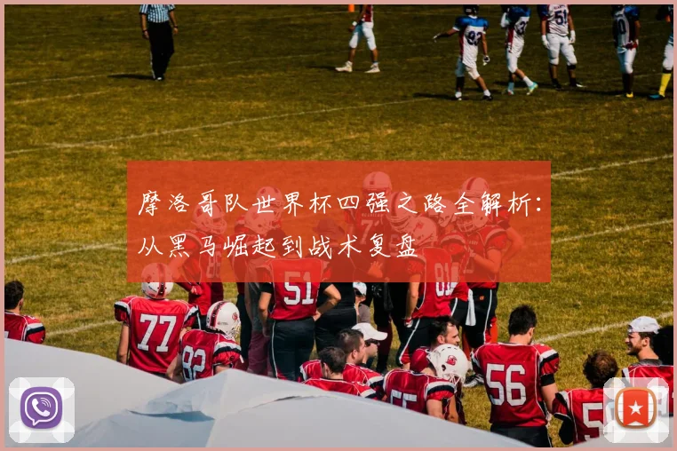 摩洛哥队世界杯四强之路全解析：从黑马崛起到战术复盘