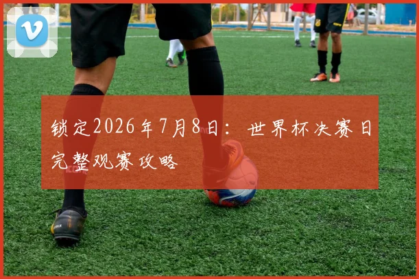 锁定2026年7月8日：世界杯决赛日完整观赛攻略