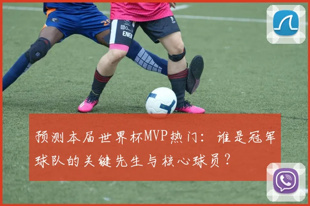 预测本届世界杯MVP热门:谁是冠军球队的关键先生与核心球员?