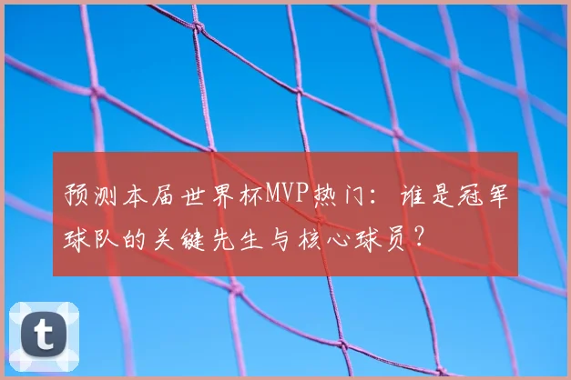 预测本届世界杯MVP热门：谁是冠军球队的关键先生与核心球员？