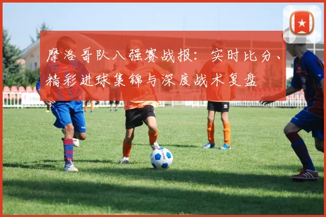 摩洛哥队八强赛战报：实时比分、精彩进球集锦与深度战术复盘